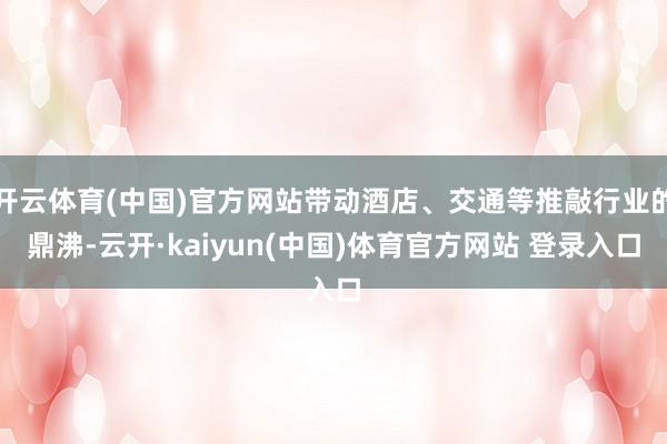 开云体育(中国)官方网站带动酒店、交通等推敲行业的鼎沸-云开·kaiyun(中国)体育官方网站 登录入口