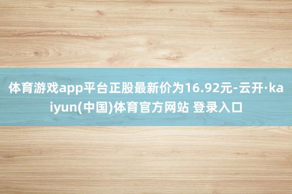 体育游戏app平台正股最新价为16.92元-云开·kaiyun(中国)体育官方网站 登录入口